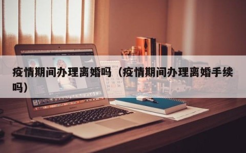 疫情期间办理离婚吗（疫情期间办理离婚手续吗）